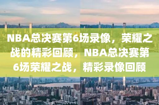 NBA总决赛第6场录像，荣耀之战的精彩回顾，NBA总决赛第6场荣耀之战，精彩录像回顾