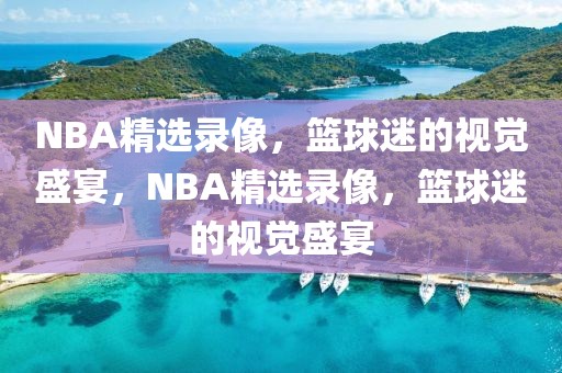 NBA精选录像，篮球迷的视觉盛宴，NBA精选录像，篮球迷的视觉盛宴