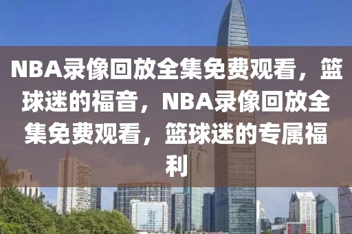 NBA录像回放全集免费观看，篮球迷的福音，NBA录像回放全集免费观看，篮球迷的专属福利