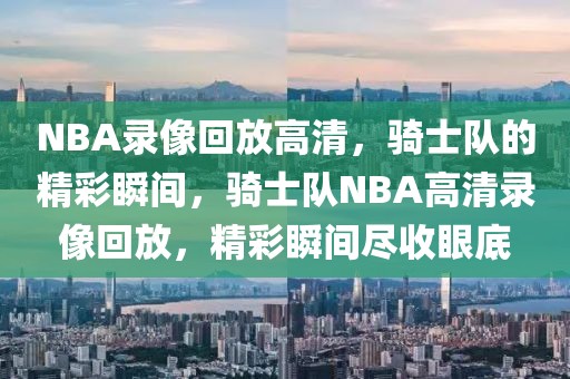 NBA录像回放高清，骑士队的精彩瞬间，骑士队NBA高清录像回放，精彩瞬间尽收眼底