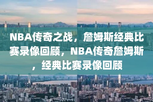 NBA传奇之战，詹姆斯经典比赛录像回顾，NBA传奇詹姆斯，经典比赛录像回顾