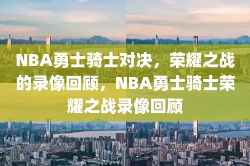 NBA勇士骑士对决，荣耀之战的录像回顾，NBA勇士骑士荣耀之战录像回顾