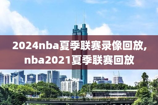 2024nba夏季联赛录像回放,nba2021夏季联赛回放