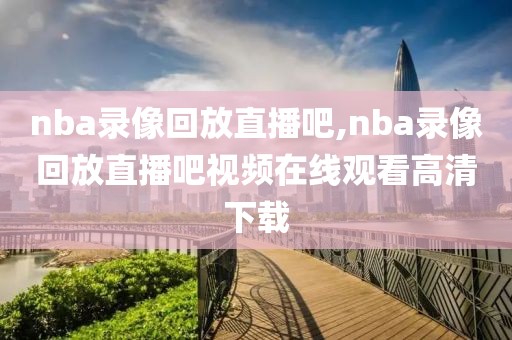 nba录像回放直播吧,nba录像回放直播吧视频在线观看高清下载