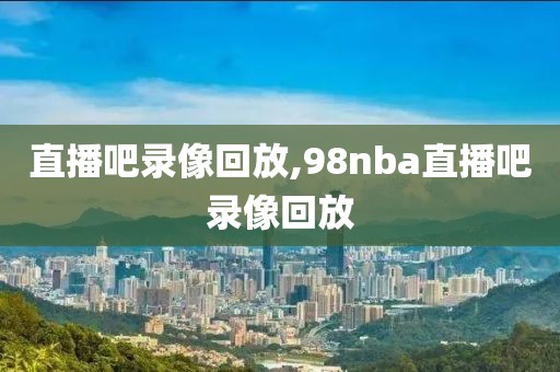 直播吧录像回放,98nba直播吧录像回放