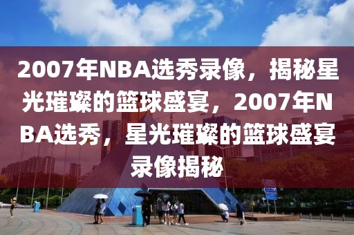 2007年NBA选秀录像，揭秘星光璀璨的篮球盛宴，2007年NBA选秀，星光璀璨的篮球盛宴录像揭秘