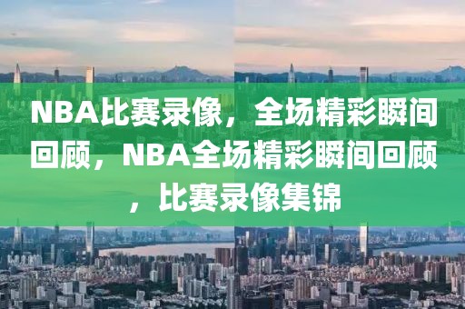 NBA比赛录像，全场精彩瞬间回顾，NBA全场精彩瞬间回顾，比赛录像集锦