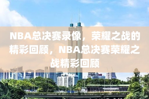 NBA总决赛录像，荣耀之战的精彩回顾，NBA总决赛荣耀之战精彩回顾