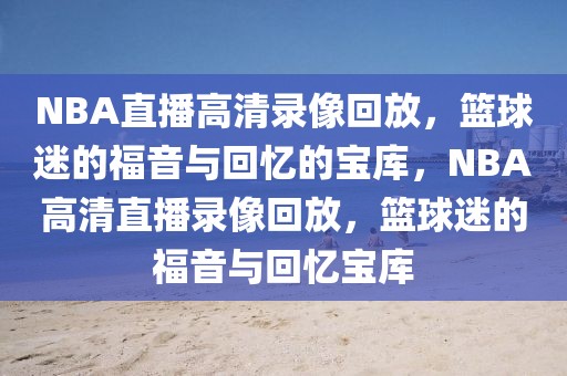 NBA直播高清录像回放，篮球迷的福音与回忆的宝库，NBA高清直播录像回放，篮球迷的福音与回忆宝库