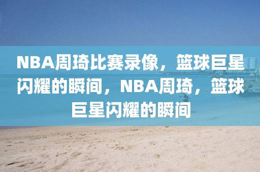 NBA周琦比赛录像，篮球巨星闪耀的瞬间，NBA周琦，篮球巨星闪耀的瞬间