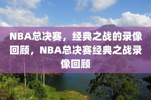 NBA总决赛，经典之战的录像回顾，NBA总决赛经典之战录像回顾