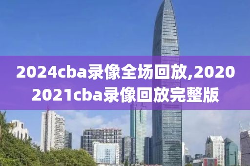 2024cba录像全场回放,20202021cba录像回放完整版