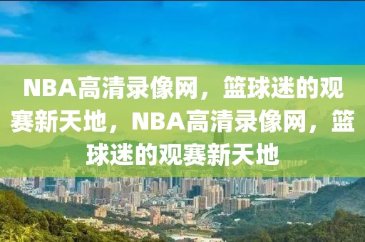 NBA高清录像网，篮球迷的观赛新天地，NBA高清录像网，篮球迷的观赛新天地