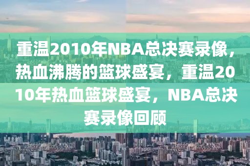 重温2010年NBA总决赛录像，热血沸腾的篮球盛宴，重温2010年热血篮球盛宴，NBA总决赛录像回顾