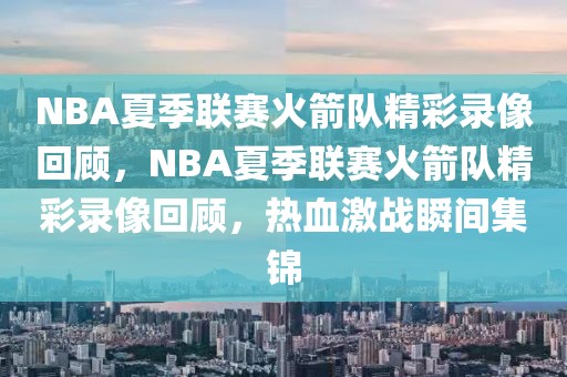 NBA夏季联赛火箭队精彩录像回顾，NBA夏季联赛火箭队精彩录像回顾，热血激战瞬间集锦