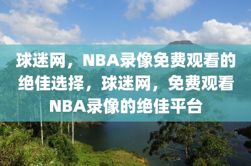 球迷网，NBA录像免费观看的绝佳选择，球迷网，免费观看NBA录像的绝佳平台