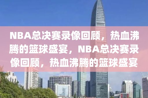 NBA总决赛录像回顾，热血沸腾的篮球盛宴，NBA总决赛录像回顾，热血沸腾的篮球盛宴