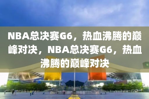 NBA总决赛G6，热血沸腾的巅峰对决，NBA总决赛G6，热血沸腾的巅峰对决