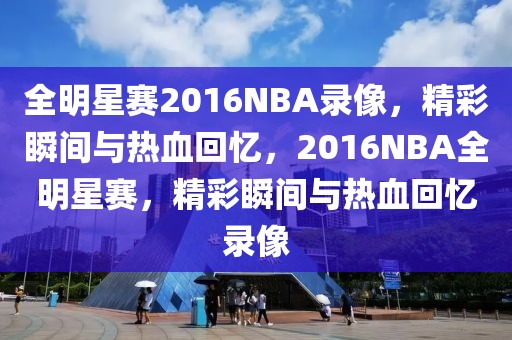 全明星赛2016NBA录像，精彩瞬间与热血回忆，2016NBA全明星赛，精彩瞬间与热血回忆录像