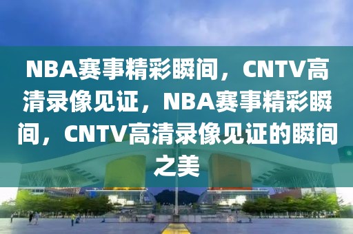 NBA赛事精彩瞬间，CNTV高清录像见证，NBA赛事精彩瞬间，CNTV高清录像见证的瞬间之美