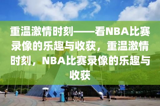 重温激情时刻——看NBA比赛录像的乐趣与收获，重温激情时刻，NBA比赛录像的乐趣与收获