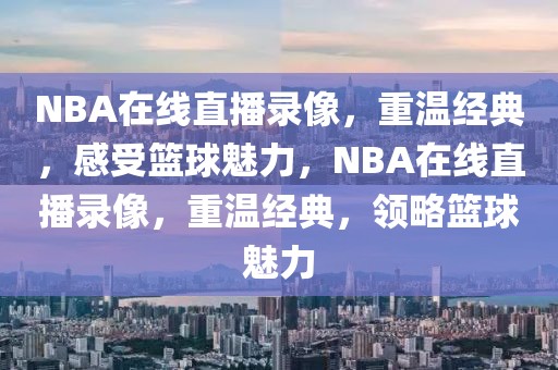 NBA在线直播录像，重温经典，感受篮球魅力，NBA在线直播录像，重温经典，领略篮球魅力