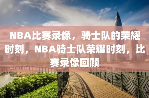 NBA比赛录像，骑士队的荣耀时刻，NBA骑士队荣耀时刻，比赛录像回顾