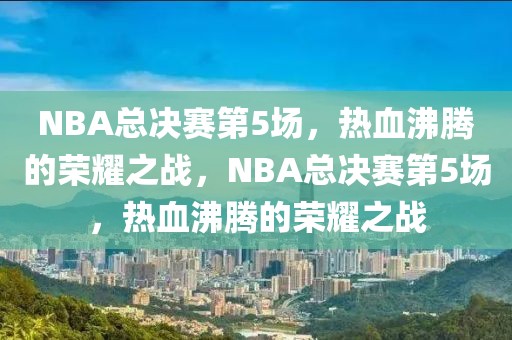 NBA总决赛第5场，热血沸腾的荣耀之战，NBA总决赛第5场，热血沸腾的荣耀之战