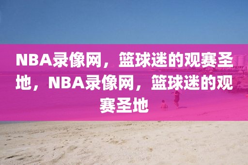 NBA录像网，篮球迷的观赛圣地，NBA录像网，篮球迷的观赛圣地