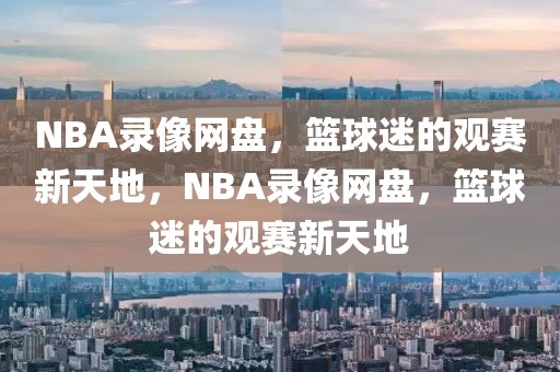 NBA录像网盘，篮球迷的观赛新天地，NBA录像网盘，篮球迷的观赛新天地