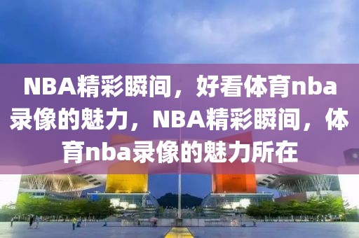 NBA精彩瞬间，好看体育nba录像的魅力，NBA精彩瞬间，体育nba录像的魅力所在