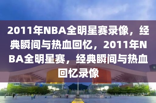 2011年NBA全明星赛录像，经典瞬间与热血回忆，2011年NBA全明星赛，经典瞬间与热血回忆录像