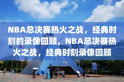 NBA总决赛热火之战，经典时刻的录像回顾，NBA总决赛热火之战，经典时刻录像回顾