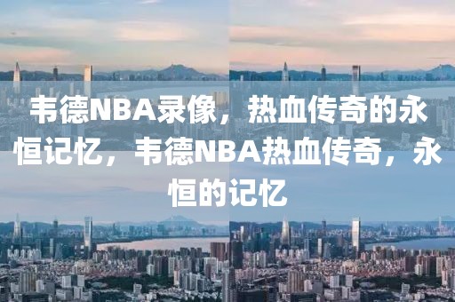 韦德NBA录像，热血传奇的永恒记忆，韦德NBA热血传奇，永恒的记忆