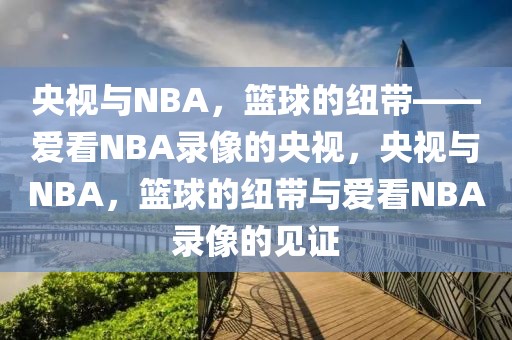 央视与NBA，篮球的纽带——爱看NBA录像的央视，央视与NBA，篮球的纽带与爱看NBA录像的见证