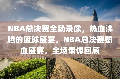 NBA总决赛全场录像，热血沸腾的篮球盛宴，NBA总决赛热血盛宴，全场录像回顾