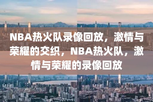 NBA热火队录像回放，激情与荣耀的交织，NBA热火队，激情与荣耀的录像回放