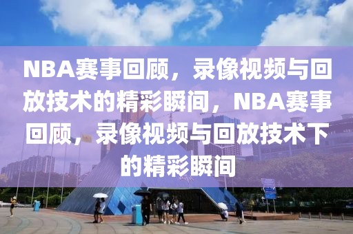 NBA赛事回顾，录像视频与回放技术的精彩瞬间，NBA赛事回顾，录像视频与回放技术下的精彩瞬间