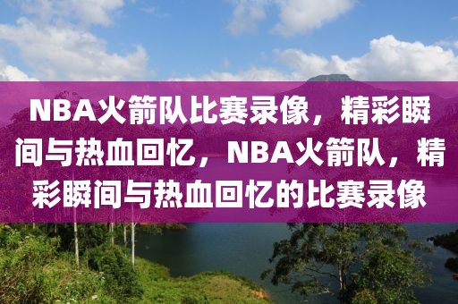 NBA火箭队比赛录像，精彩瞬间与热血回忆，NBA火箭队，精彩瞬间与热血回忆的比赛录像