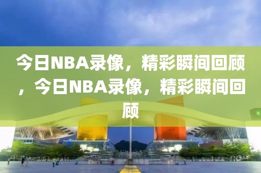 今日NBA录像，精彩瞬间回顾，今日NBA录像，精彩瞬间回顾