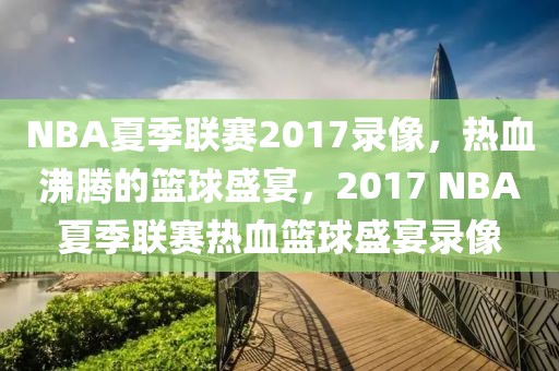 NBA夏季联赛2017录像，热血沸腾的篮球盛宴，2017 NBA夏季联赛热血篮球盛宴录像