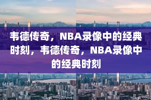 韦德传奇，NBA录像中的经典时刻，韦德传奇，NBA录像中的经典时刻