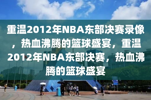 重温2012年NBA东部决赛录像，热血沸腾的篮球盛宴，重温2012年NBA东部决赛，热血沸腾的篮球盛宴