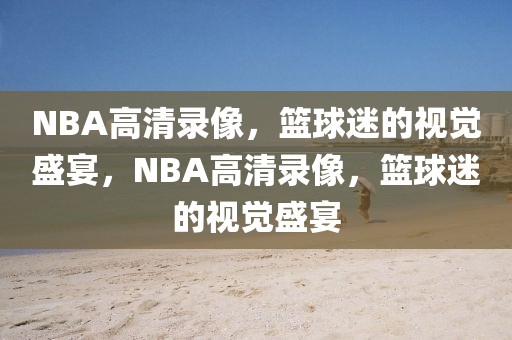 NBA高清录像，篮球迷的视觉盛宴，NBA高清录像，篮球迷的视觉盛宴