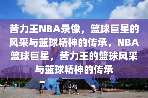 苦力王NBA录像，篮球巨星的风采与篮球精神的传承，NBA篮球巨星，苦力王的篮球风采与篮球精神的传承