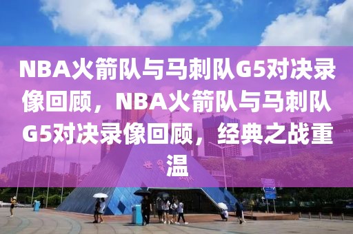 NBA火箭队与马刺队G5对决录像回顾，NBA火箭队与马刺队G5对决录像回顾，经典之战重温