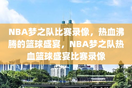 NBA梦之队比赛录像，热血沸腾的篮球盛宴，NBA梦之队热血篮球盛宴比赛录像