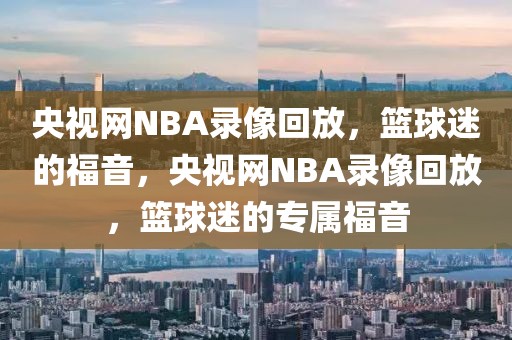 央视网NBA录像回放，篮球迷的福音，央视网NBA录像回放，篮球迷的专属福音