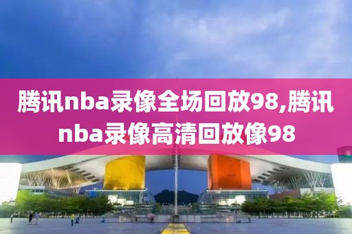 腾讯nba录像全场回放98,腾讯nba录像高清回放像98