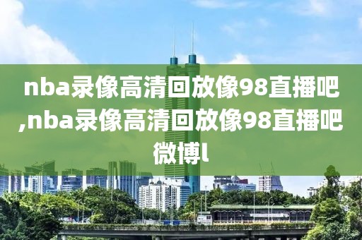 nba录像高清回放像98直播吧,nba录像高清回放像98直播吧微博l